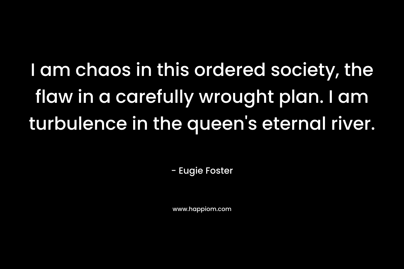 I am chaos in this ordered society, the flaw in a carefully wrought plan. I am turbulence in the queen’s eternal river. – Eugie Foster