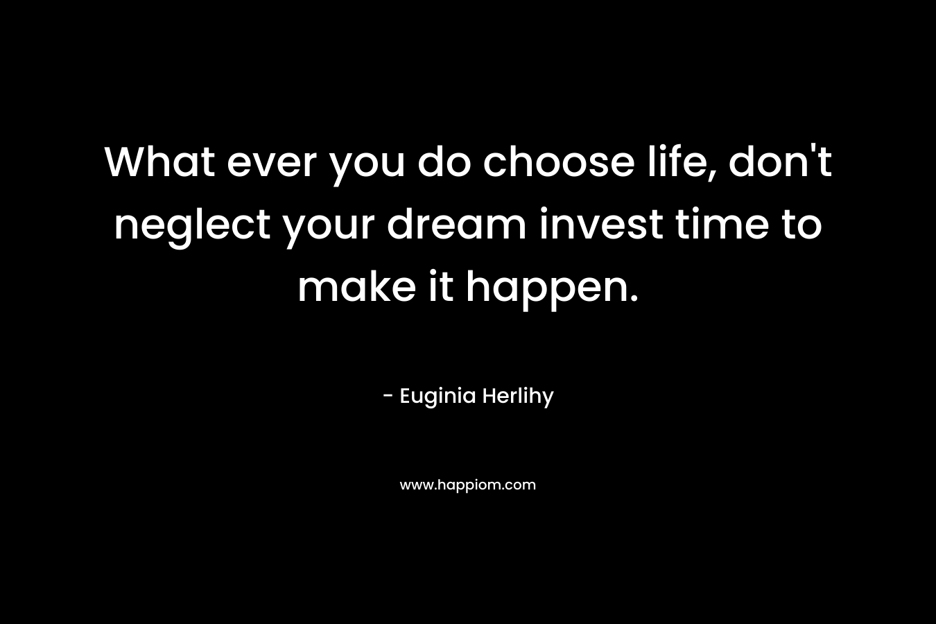 What ever you do choose life, don't neglect your dream invest time to make it happen.