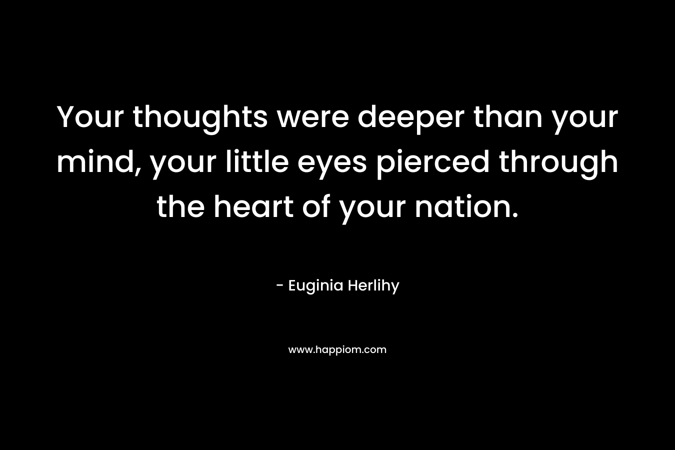 Your thoughts were deeper than your mind, your little eyes pierced through the heart of your nation. – Euginia Herlihy