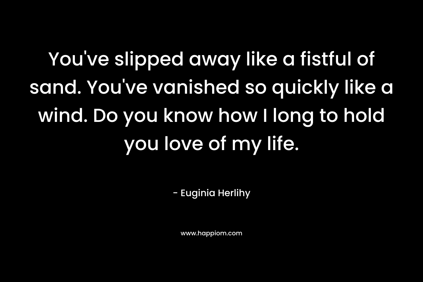 You’ve slipped away like a fistful of sand. You’ve vanished so quickly like a wind. Do you know how I long to hold you love of my life. – Euginia Herlihy
