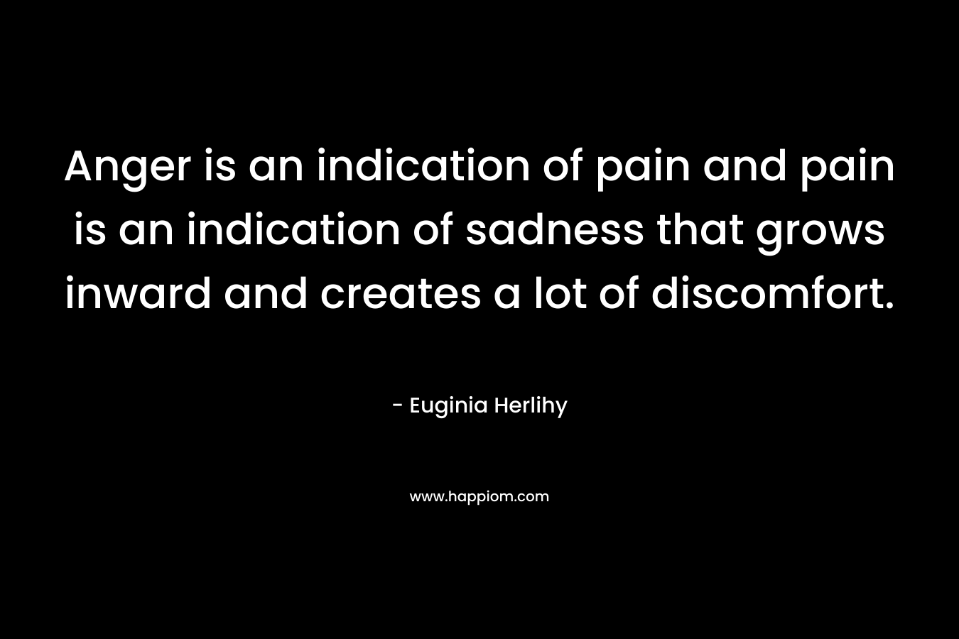 Anger is an indication of pain and pain is an indication of sadness that grows inward and creates a lot of discomfort. – Euginia Herlihy