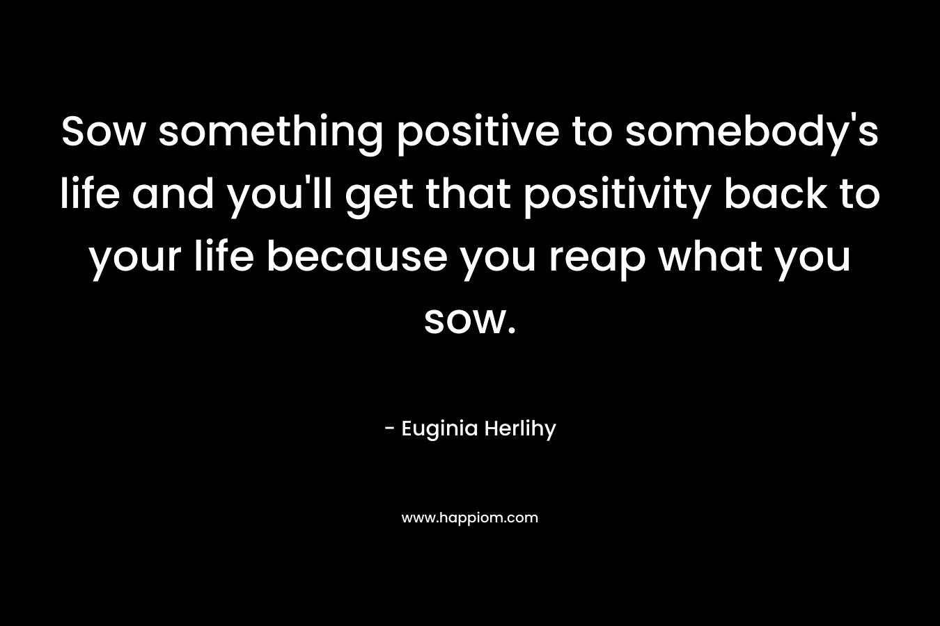 Sow something positive to somebody’s life and you’ll get that positivity back to your life because you reap what you sow. – Euginia Herlihy
