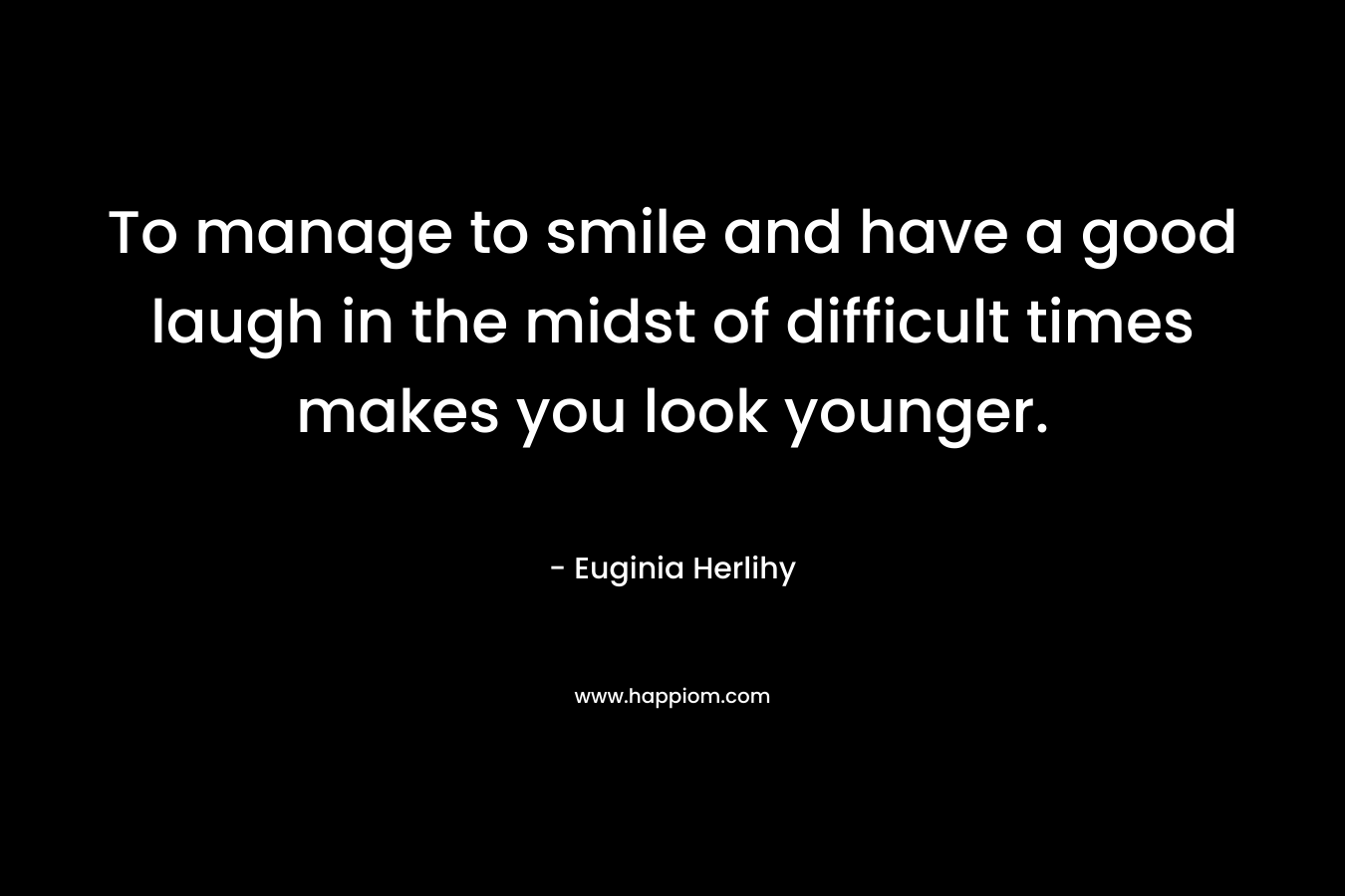 To manage to smile and have a good laugh in the midst of difficult times makes you look younger. – Euginia Herlihy