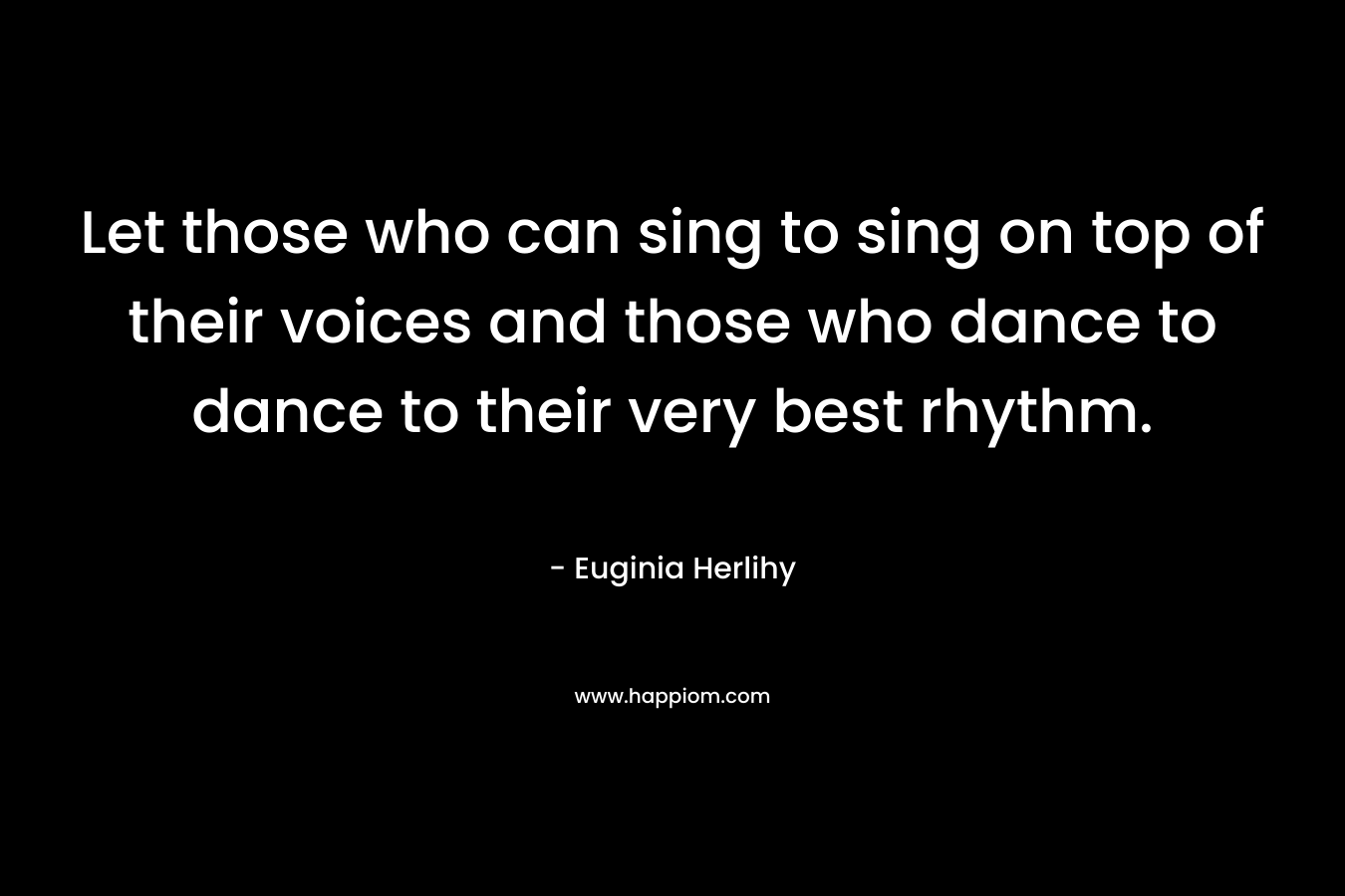 Let those who can sing to sing on top of their voices and those who dance to dance to their very best rhythm. – Euginia Herlihy