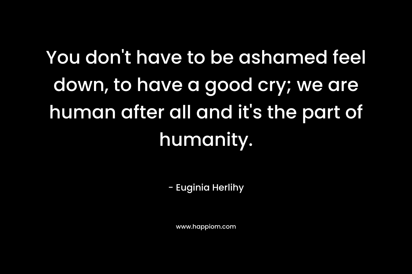 You don’t have to be ashamed feel down, to have a good cry; we are human after all and it’s the part of humanity. – Euginia Herlihy