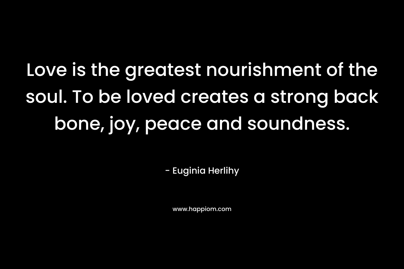 Love is the greatest nourishment of the soul. To be loved creates a strong back bone, joy, peace and soundness. – Euginia Herlihy