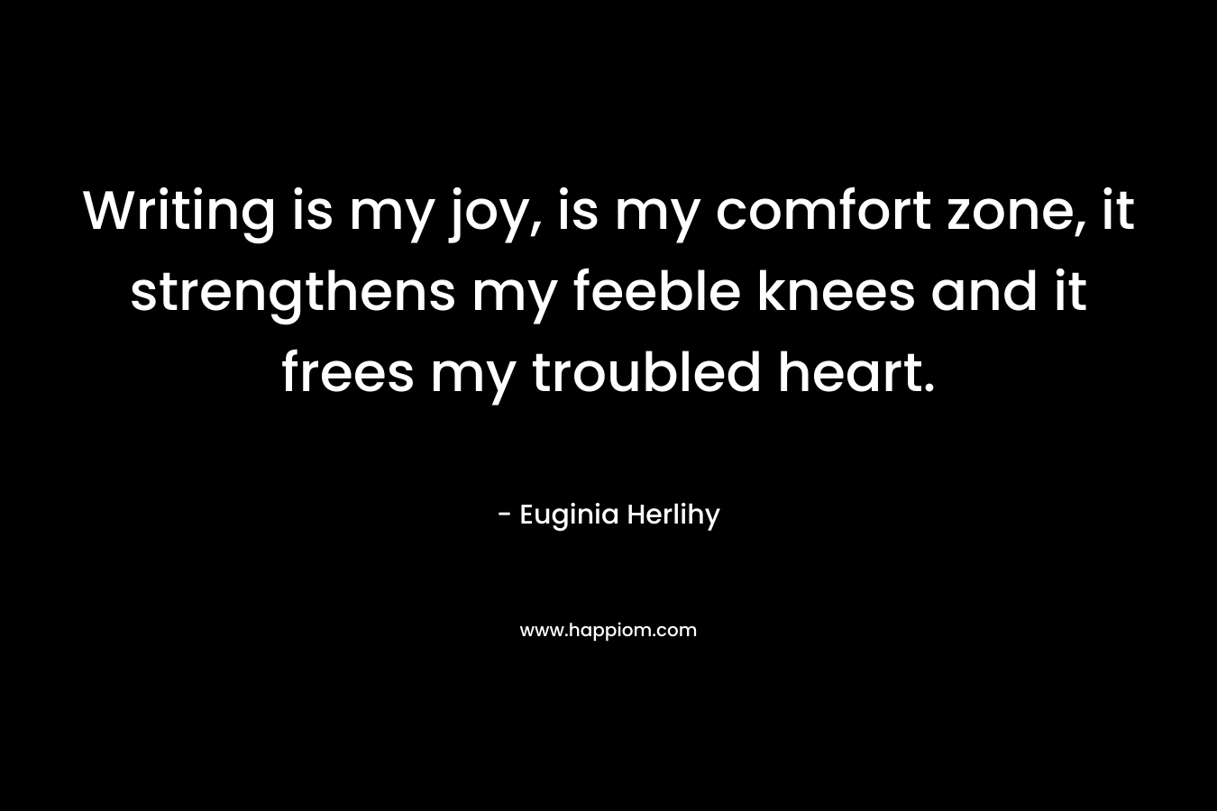Writing is my joy, is my comfort zone, it strengthens my feeble knees and it frees my troubled heart. – Euginia Herlihy