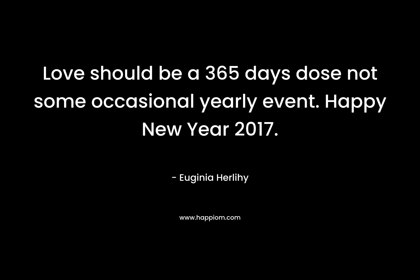 Love should be a 365 days dose not some occasional yearly event. Happy New Year 2017. – Euginia Herlihy