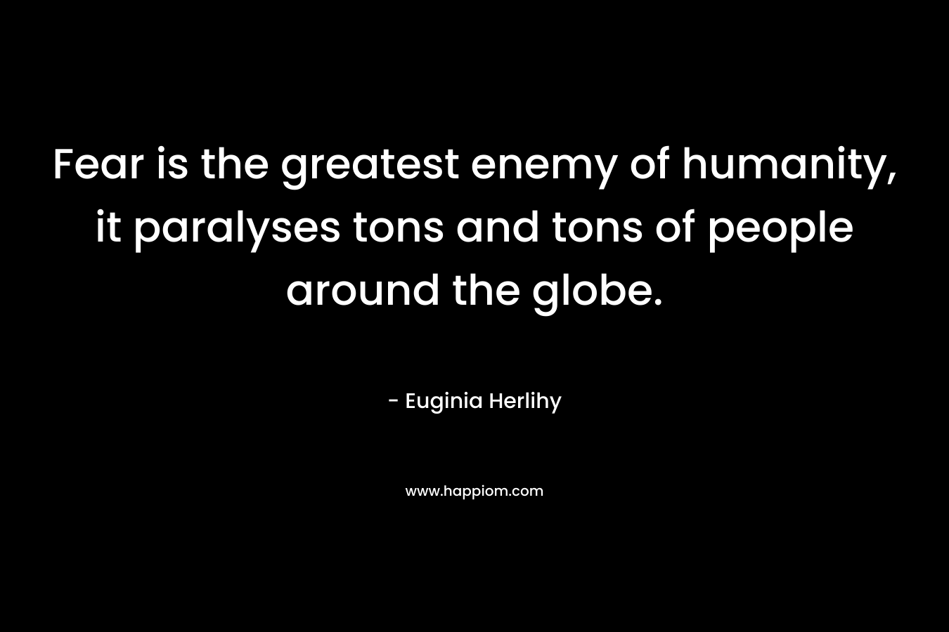 Fear is the greatest enemy of humanity, it paralyses tons and tons of people around the globe. – Euginia Herlihy