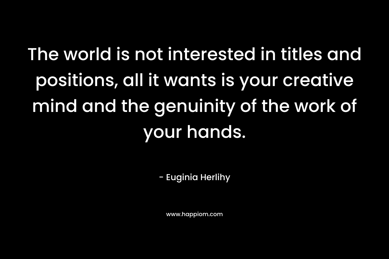The world is not interested in titles and positions, all it wants is your creative mind and the genuinity of the work of your hands. – Euginia Herlihy