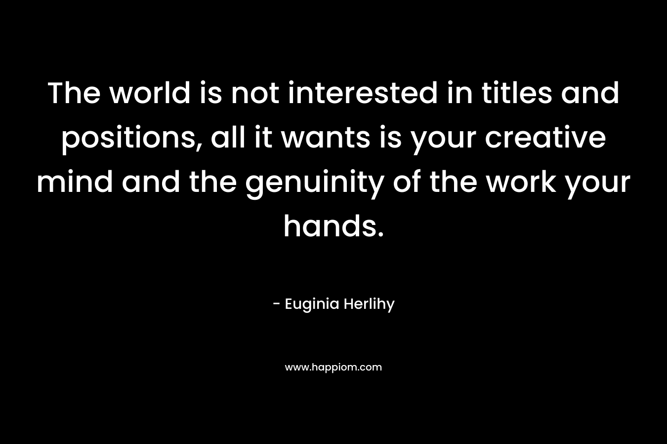 The world is not interested in titles and positions, all it wants is your creative mind and the genuinity of the work your hands. – Euginia Herlihy