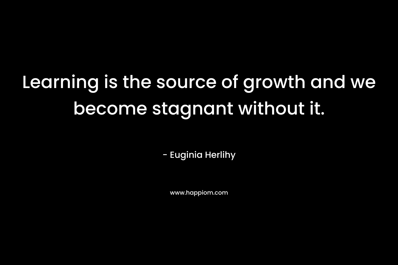 Learning is the source of growth and we become stagnant without it. – Euginia Herlihy