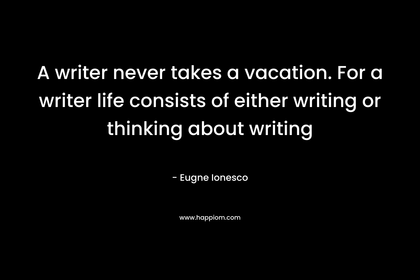A writer never takes a vacation. For a writer life consists of either writing or thinking about writing – Eugne Ionesco