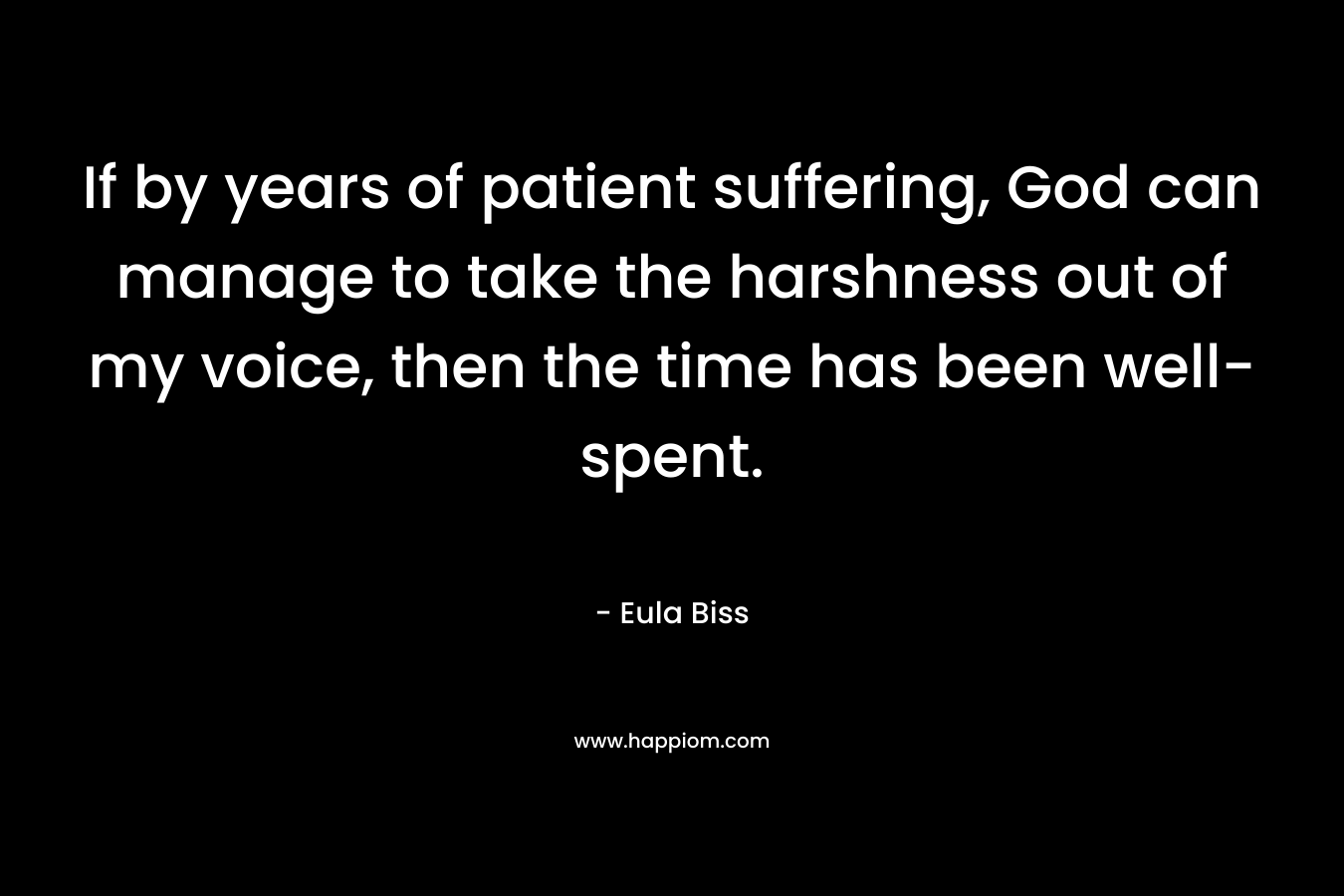 If by years of patient suffering, God can manage to take the harshness out of my voice, then the time has been well-spent. – Eula Biss