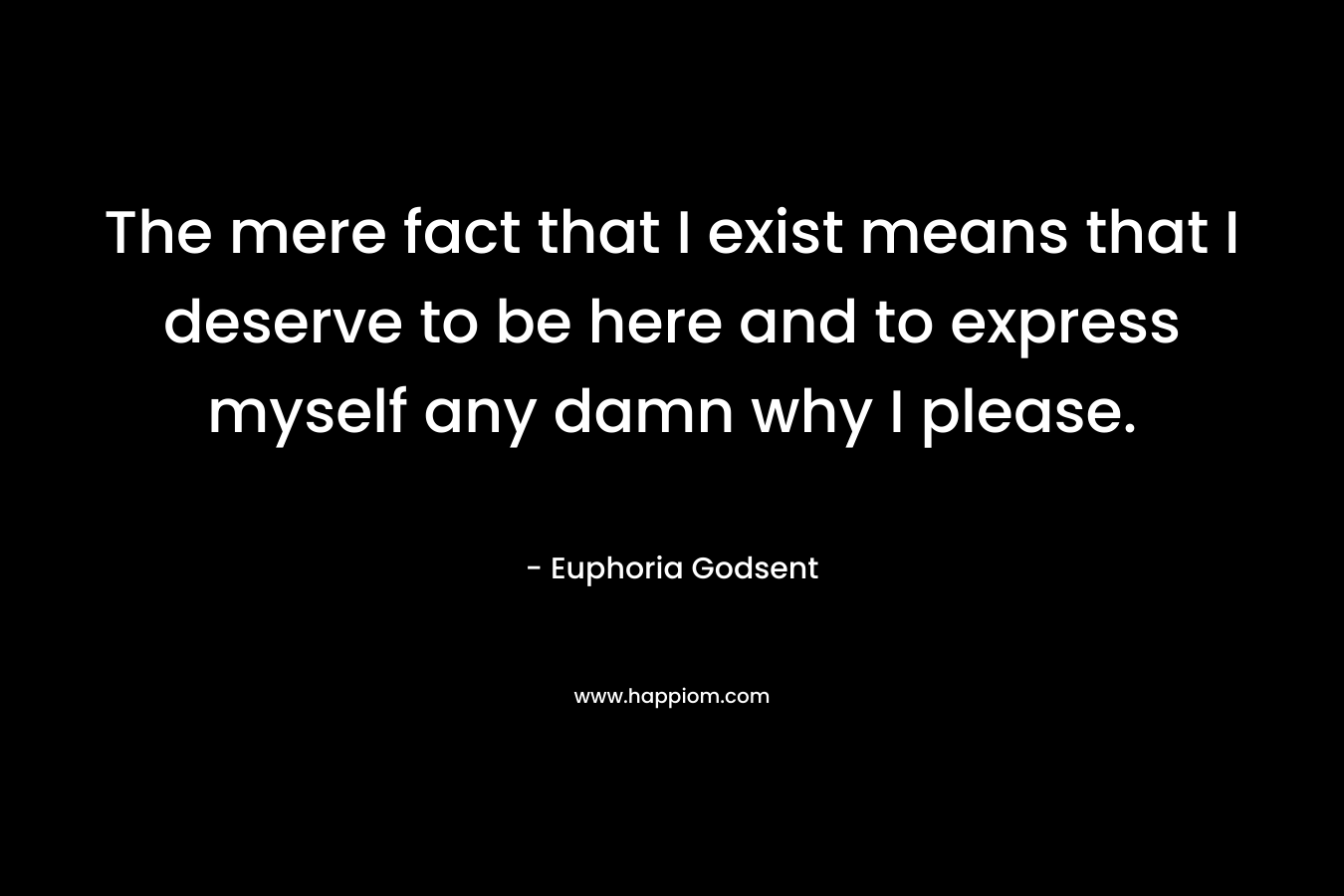 The mere fact that I exist means that I deserve to be here and to express myself any damn why I please.