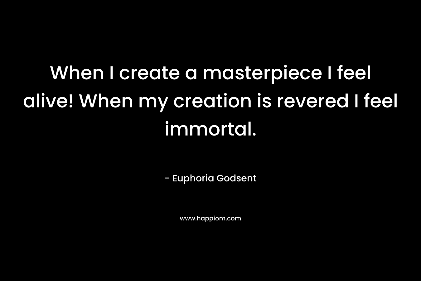 When I create a masterpiece I feel alive! When my creation is revered I feel immortal.