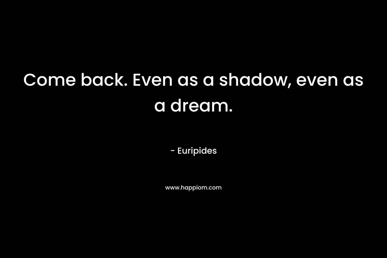 Come back. Even as a shadow, even as a dream. – Euripides