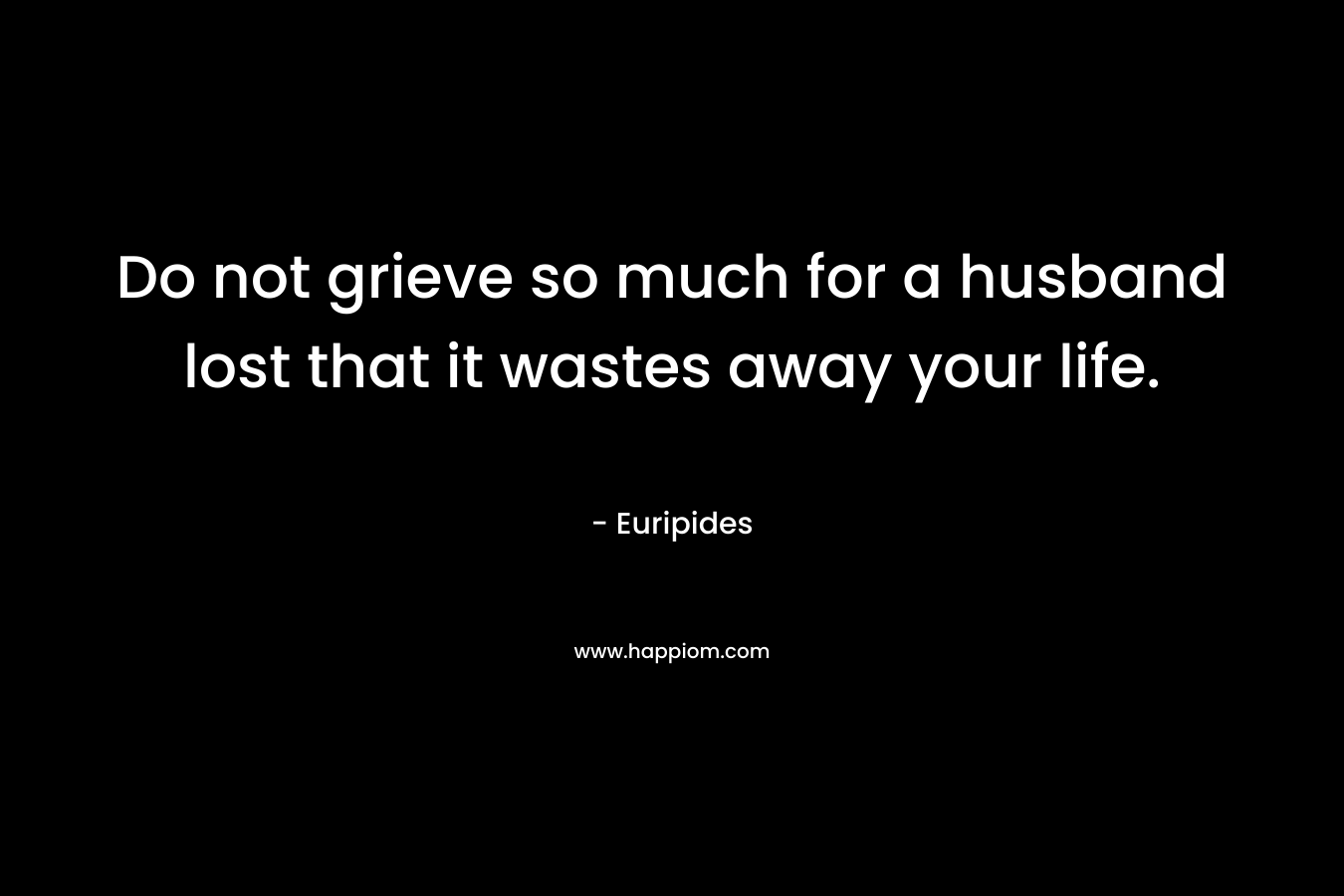 Do not grieve so much for a husband lost that it wastes away your life. – Euripides