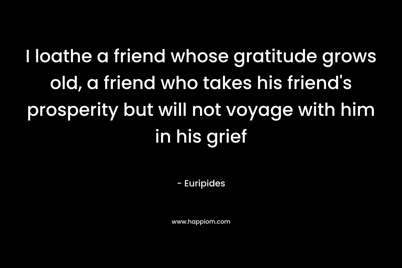 I loathe a friend whose gratitude grows old, a friend who takes his friend's prosperity but will not voyage with him in his grief