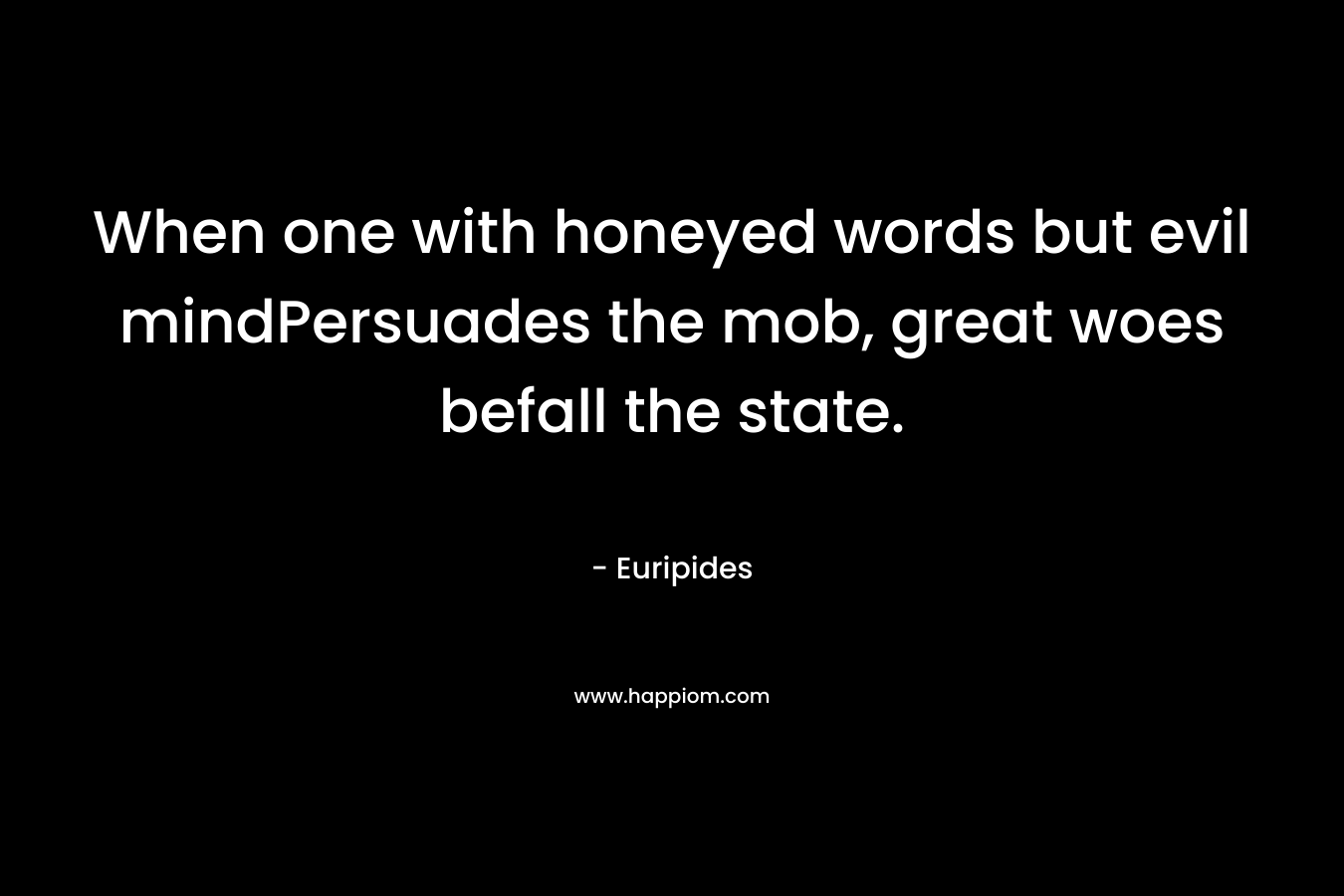 When one with honeyed words but evil mindPersuades the mob, great woes befall the state. – Euripides