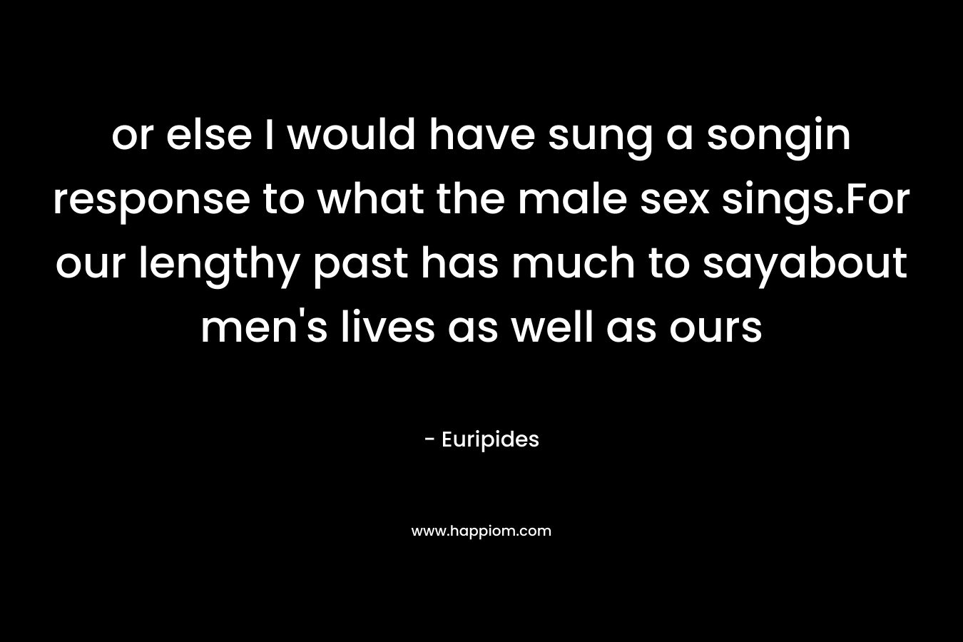 or else I would have sung a songin response to what the male sex sings.For our lengthy past has much to sayabout men’s lives as well as ours – Euripides