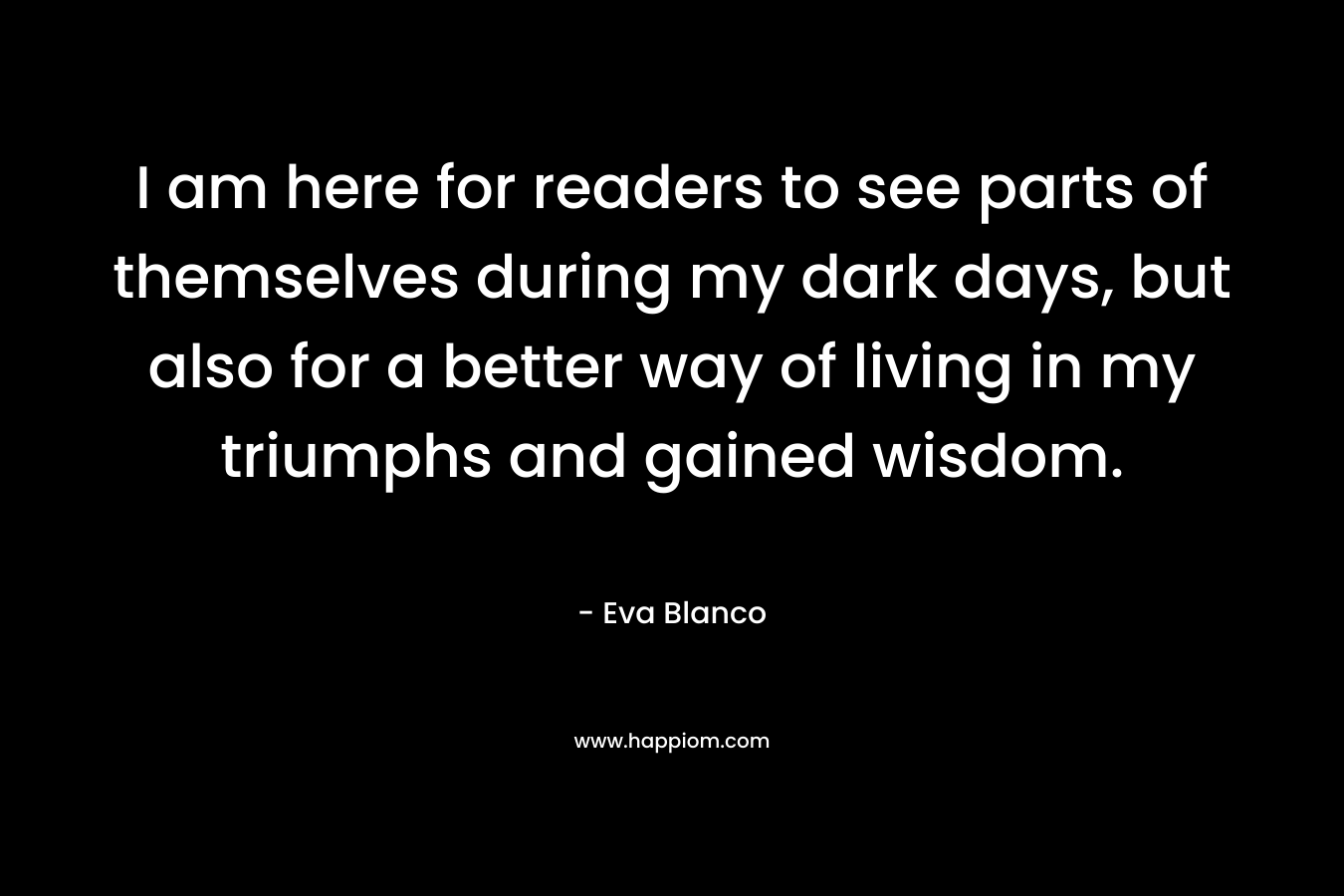 I am here for readers to see parts of themselves during my dark days, but also for a better way of living in my triumphs and gained wisdom. – Eva Blanco