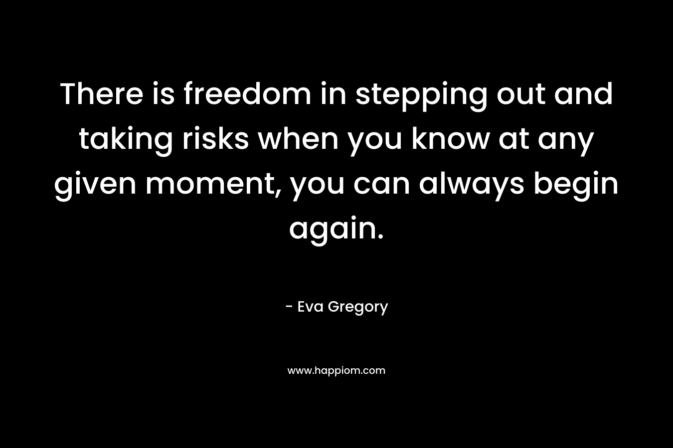 There is freedom in stepping out and taking risks when you know at any given moment, you can always begin again.