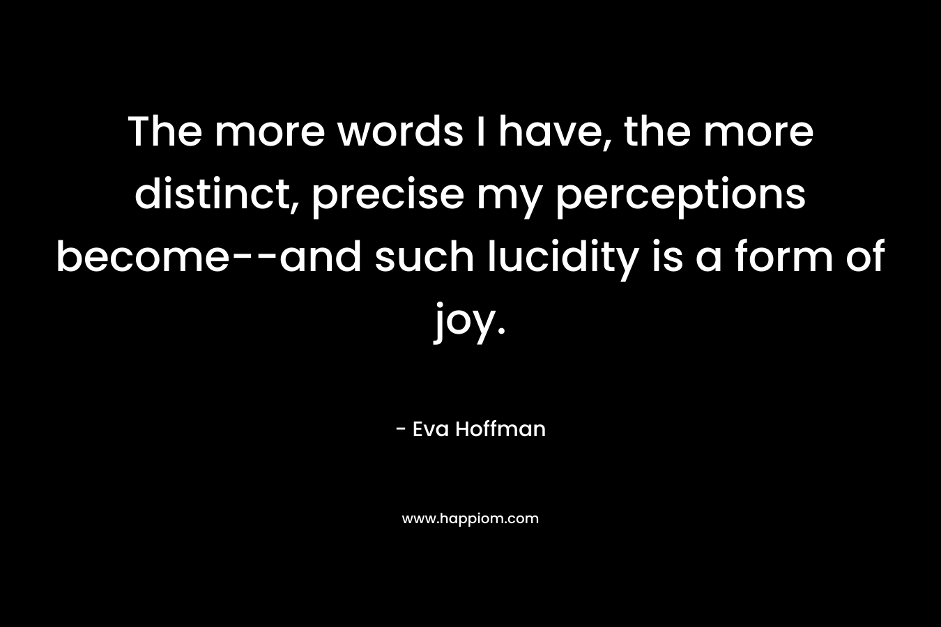 The more words I have, the more distinct, precise my perceptions become–and such lucidity is a form of joy. – Eva Hoffman