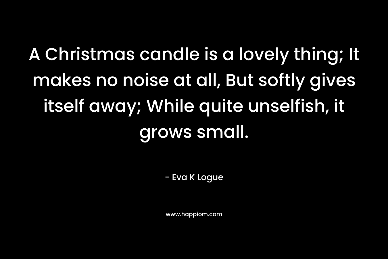 A Christmas candle is a lovely thing; It makes no noise at all, But softly gives itself away; While quite unselfish, it grows small. – Eva K Logue