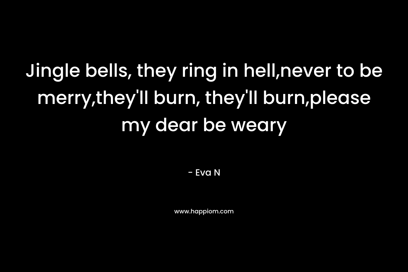 Jingle bells, they ring in hell,never to be merry,they’ll burn, they’ll burn,please my dear be weary – Eva N