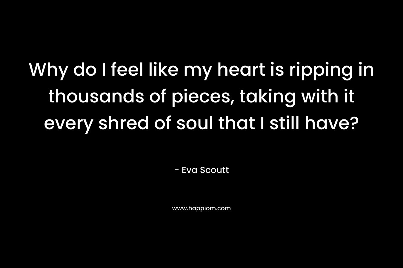 Why do I feel like my heart is ripping in thousands of pieces, taking with it every shred of soul that I still have? – Eva Scoutt