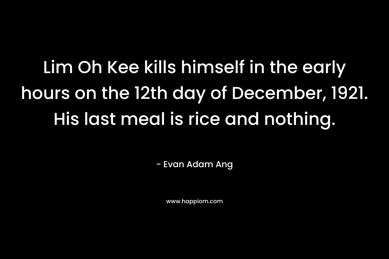 Lim Oh Kee kills himself in the early hours on the 12th day of December, 1921. His last meal is rice and nothing. – Evan Adam Ang