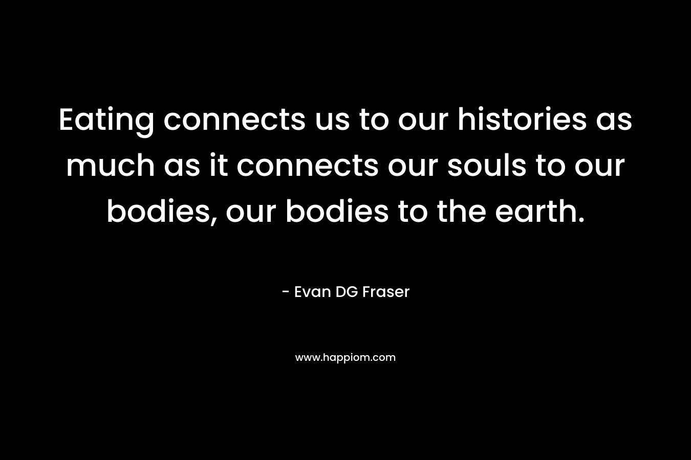 Eating connects us to our histories as much as it connects our souls to our bodies, our bodies to the earth. – Evan DG Fraser