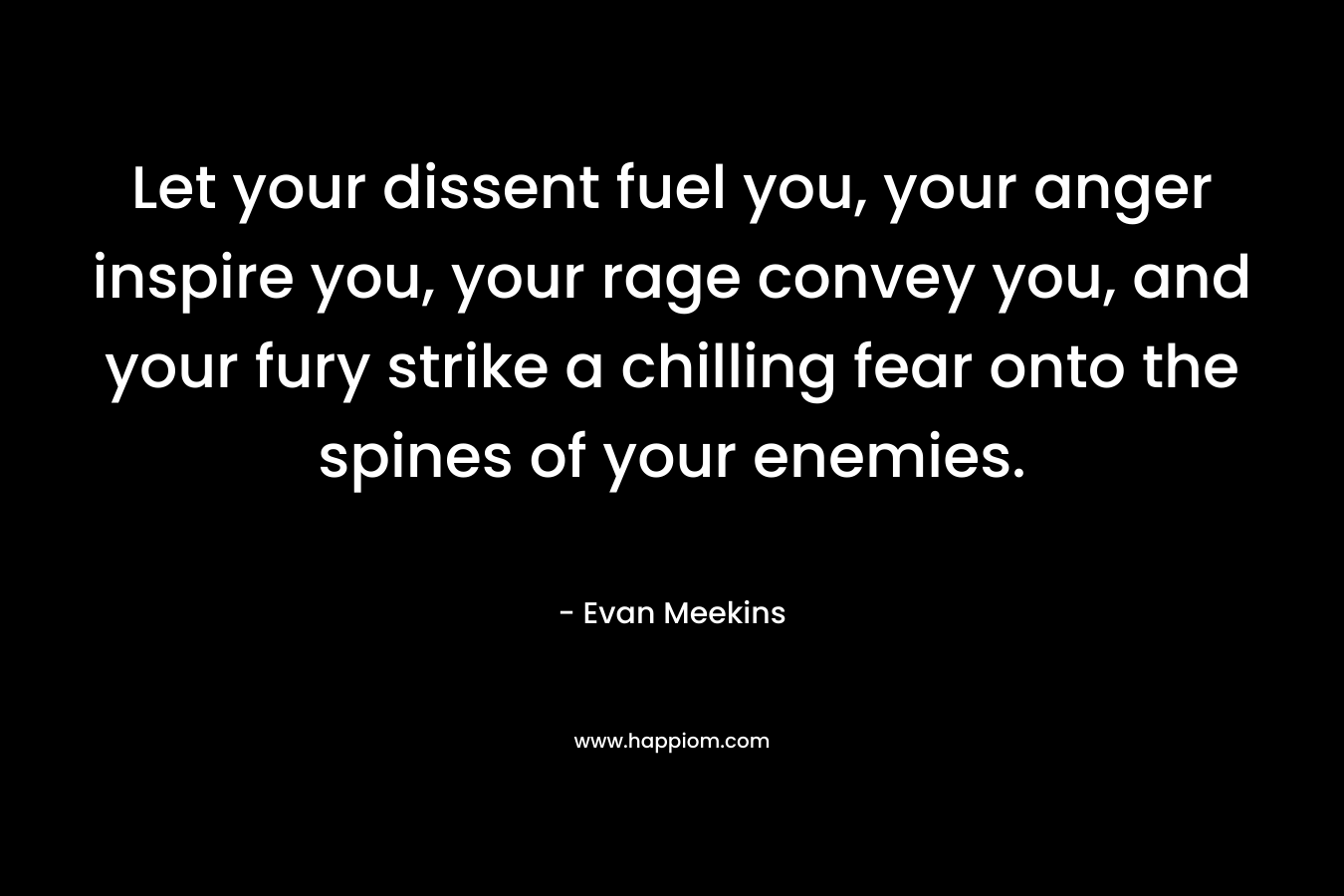 Let your dissent fuel you, your anger inspire you, your rage convey you, and your fury strike a chilling fear onto the spines of your enemies. – Evan Meekins