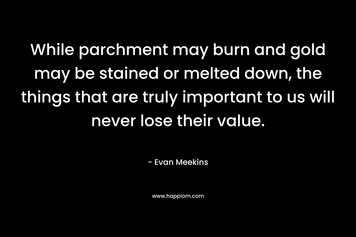 While parchment may burn and gold may be stained or melted down, the things that are truly important to us will never lose their value. – Evan Meekins