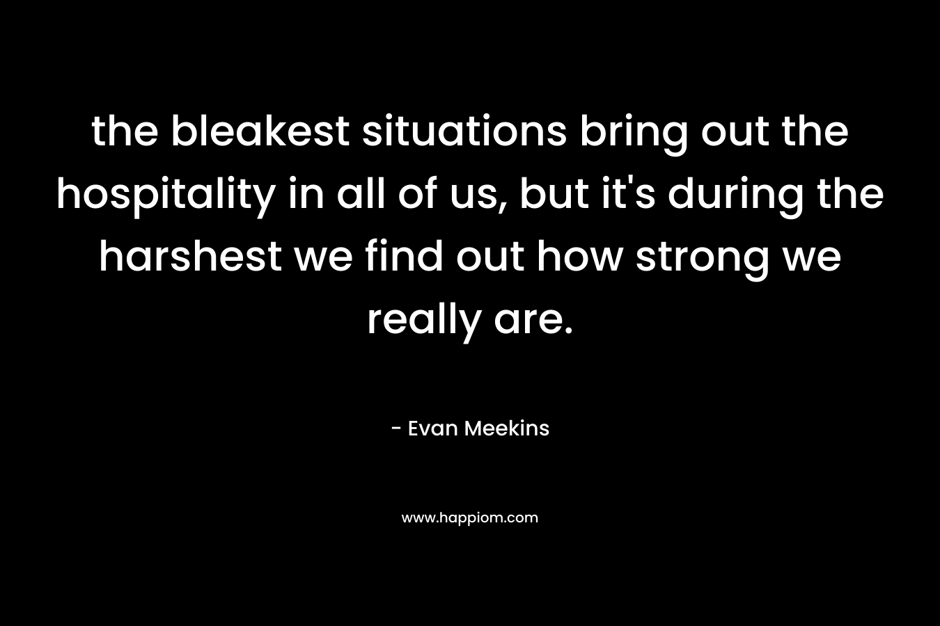 the bleakest situations bring out the hospitality in all of us, but it’s during the harshest we find out how strong we really are. – Evan Meekins