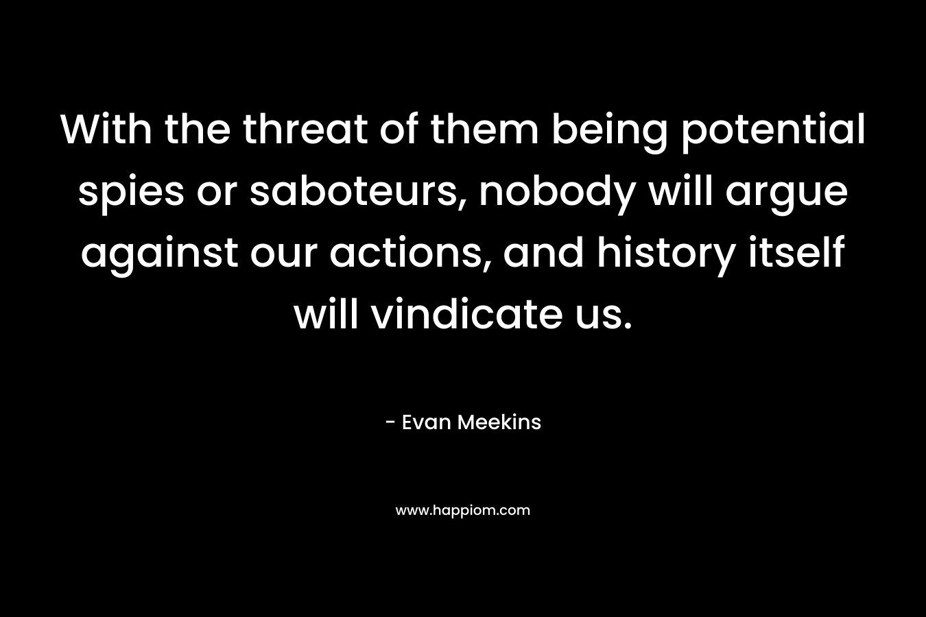 With the threat of them being potential spies or saboteurs, nobody will argue against our actions, and history itself will vindicate us. – Evan Meekins