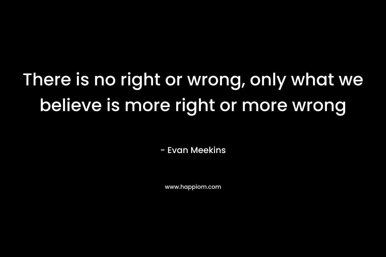 There is no right or wrong, only what we believe is more right or more wrong