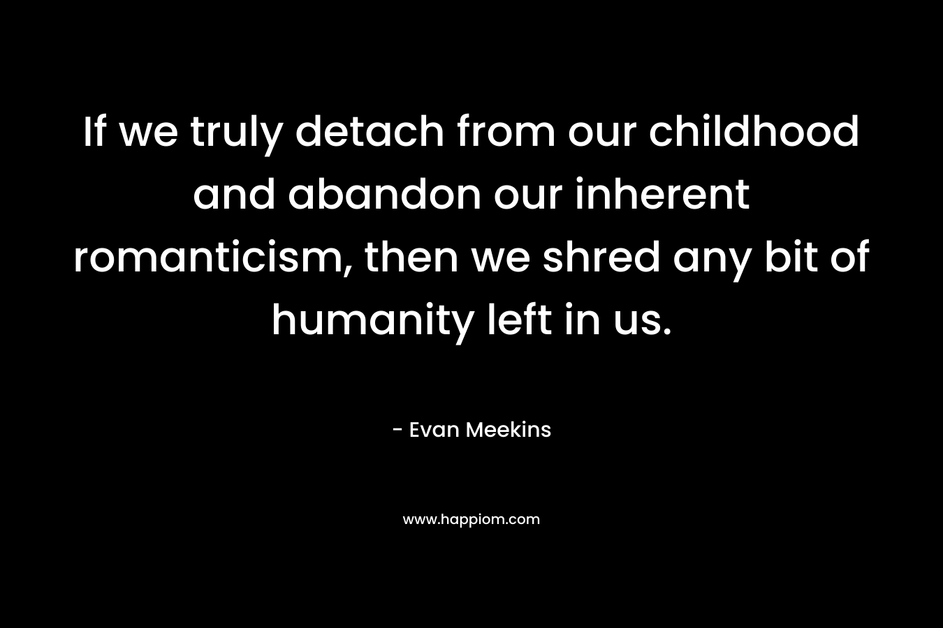 If we truly detach from our childhood and abandon our inherent romanticism, then we shred any bit of humanity left in us. – Evan Meekins