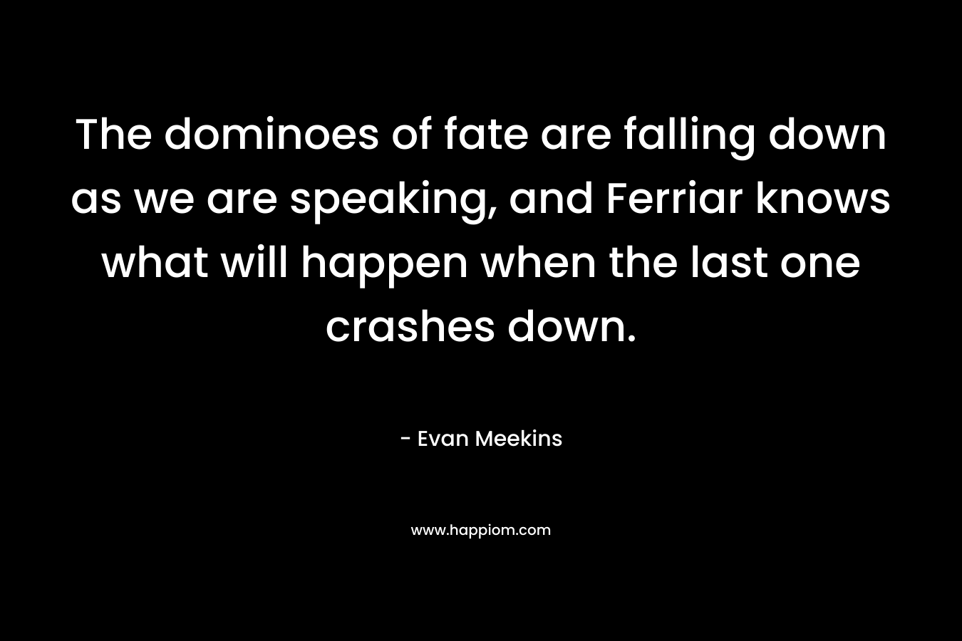 The dominoes of fate are falling down as we are speaking, and Ferriar knows what will happen when the last one crashes down. – Evan Meekins