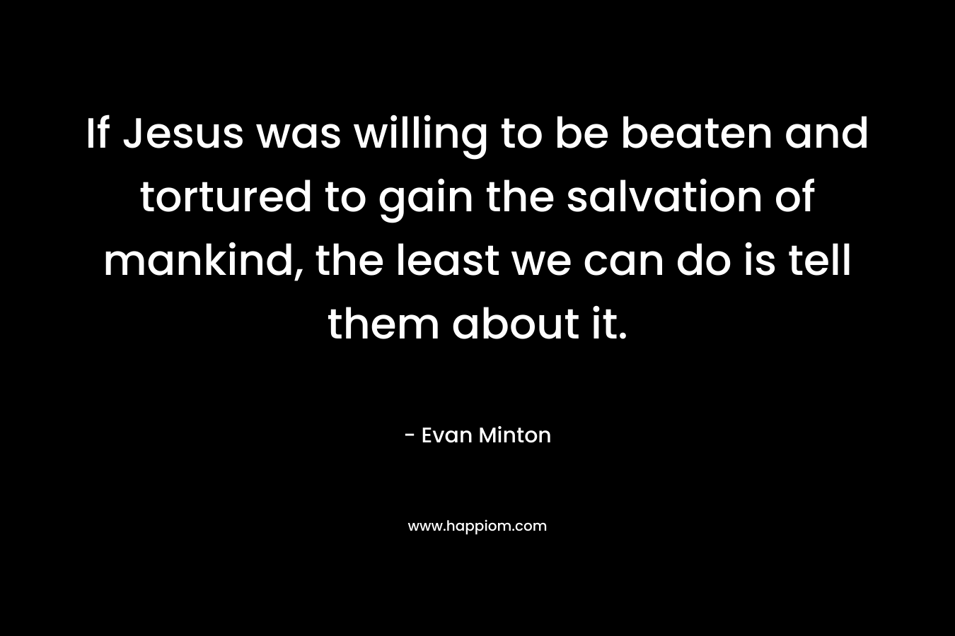 If Jesus was willing to be beaten and tortured to gain the salvation of mankind, the least we can do is tell them about it. – Evan Minton