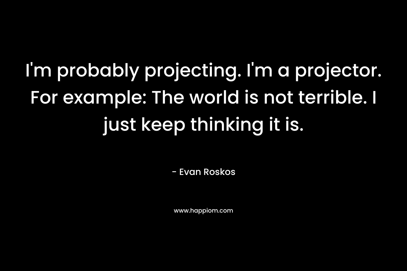 I’m probably projecting. I’m a projector. For example: The world is not terrible. I just keep thinking it is. – Evan Roskos