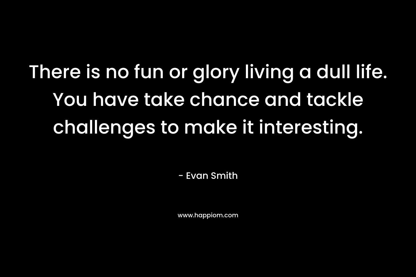 There is no fun or glory living a dull life. You have take chance and tackle challenges to make it interesting.