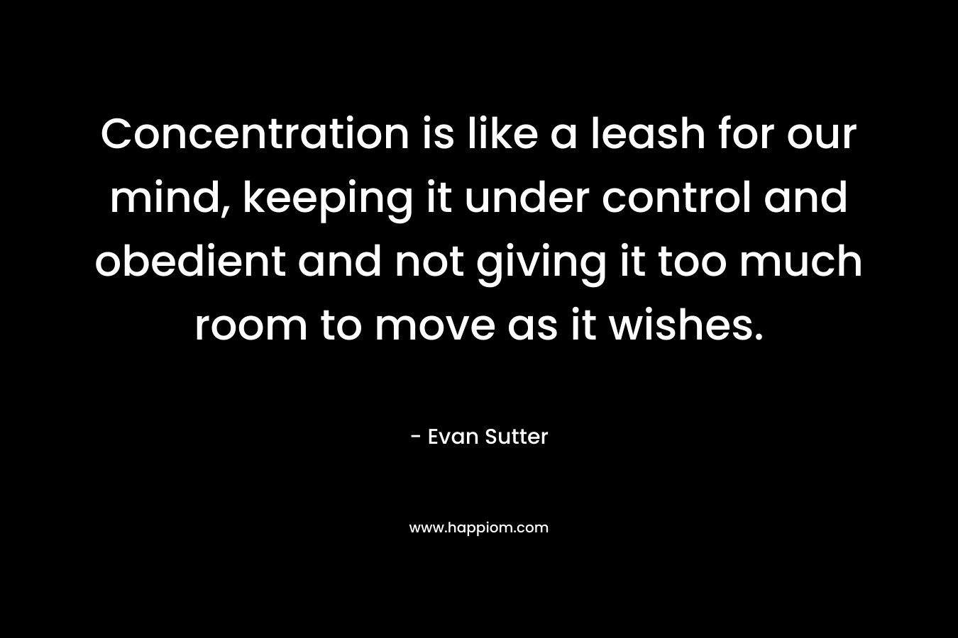 Concentration is like a leash for our mind, keeping it under control and obedient and not giving it too much room to move as it wishes. – Evan Sutter