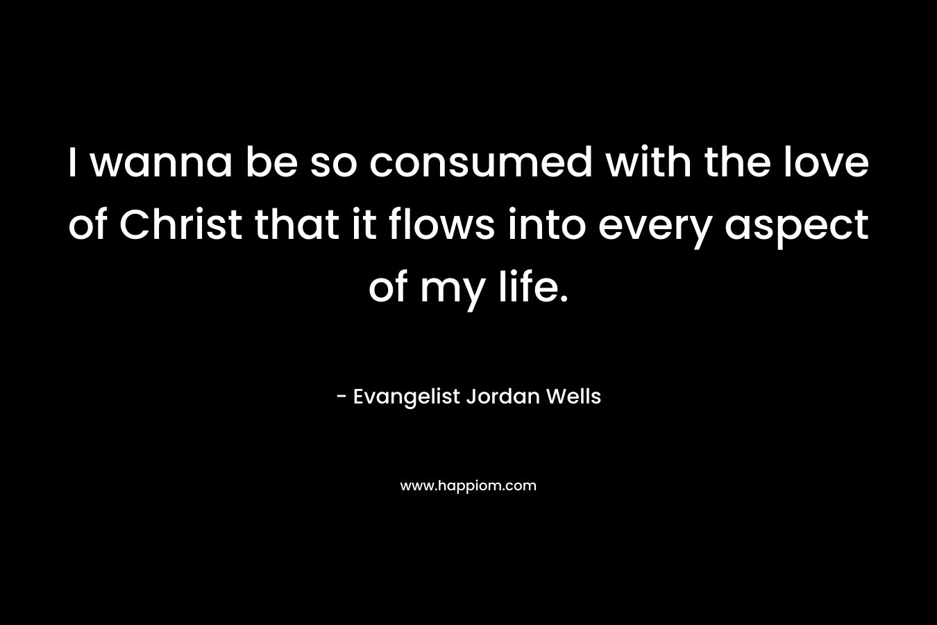 I wanna be so consumed with the love of Christ that it flows into every aspect of my life. – Evangelist Jordan Wells