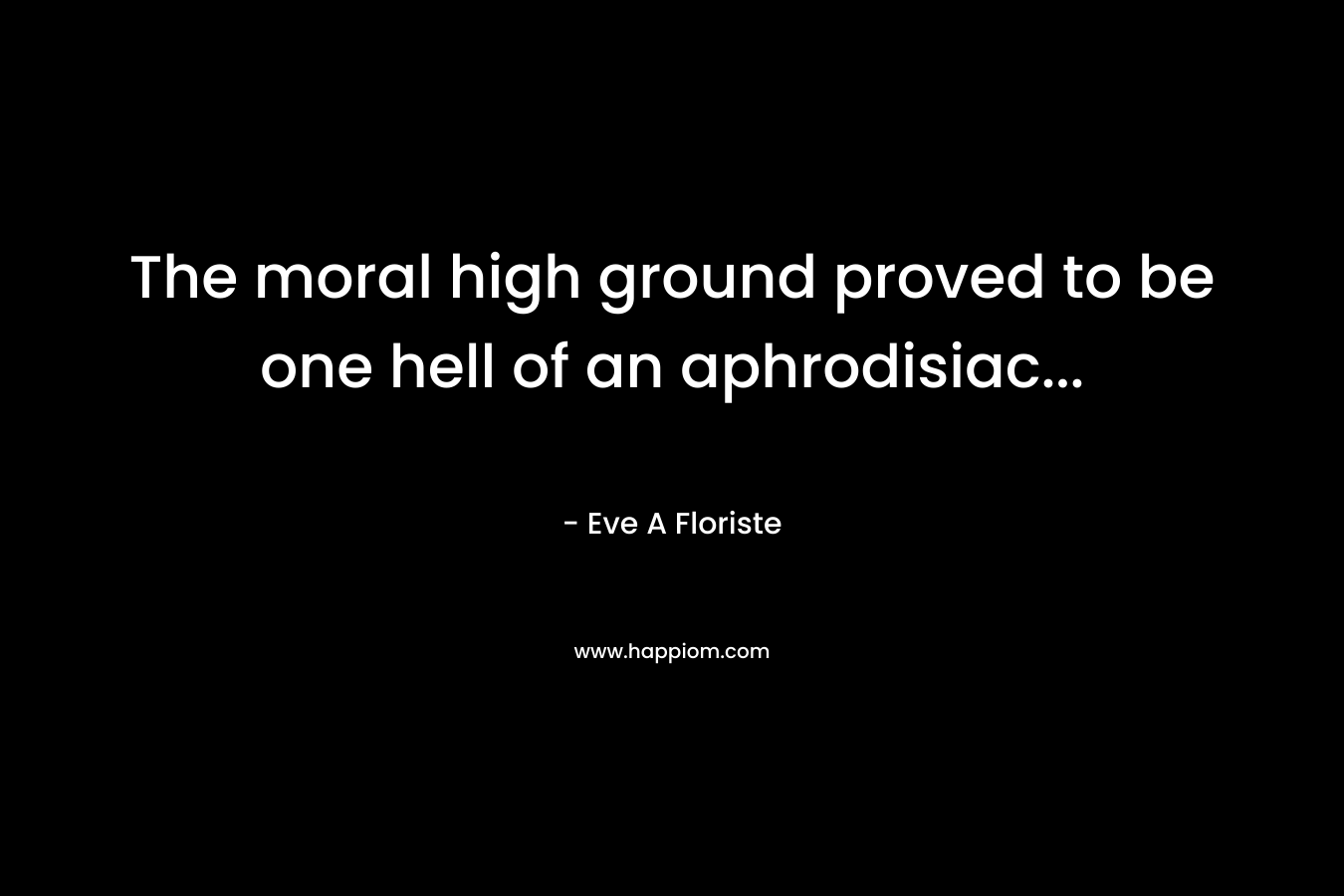 The moral high ground proved to be one hell of an aphrodisiac… – Eve A Floriste
