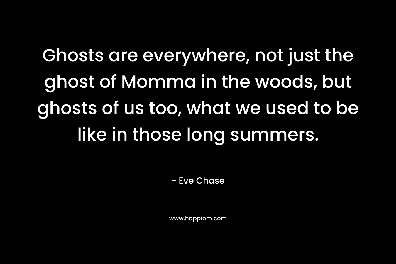 Ghosts are everywhere, not just the ghost of Momma in the woods, but ghosts of us too, what we used to be like in those long summers. – Eve Chase