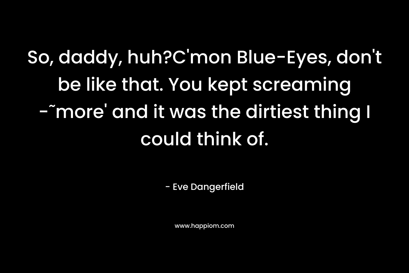 So, daddy, huh?C’mon Blue-Eyes, don’t be like that. You kept screaming -˜more’ and it was the dirtiest thing I could think of. – Eve Dangerfield