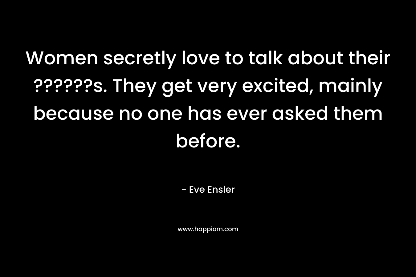 Women secretly love to talk about their ??????s. They get very excited, mainly because no one has ever asked them before.