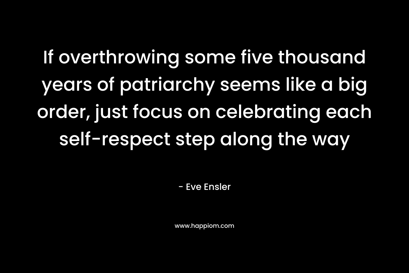 If overthrowing some five thousand years of patriarchy seems like a big order, just focus on celebrating each self-respect step along the way – Eve Ensler